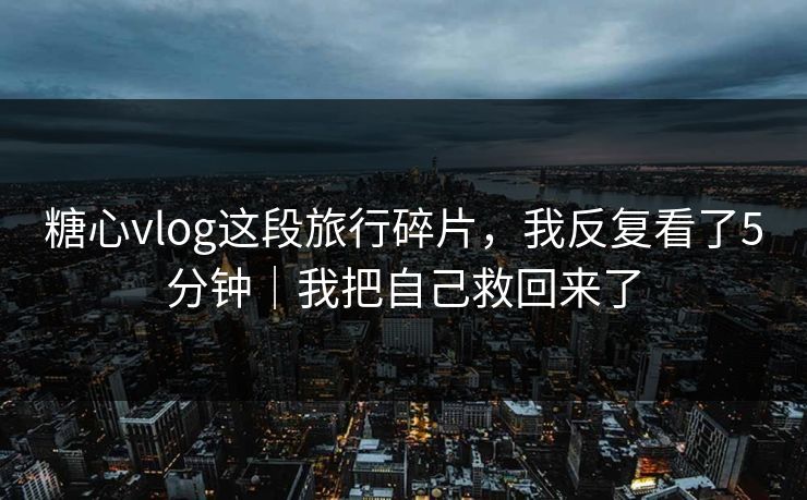 糖心vlog这段旅行碎片，我反复看了5分钟｜我把自己救回来了