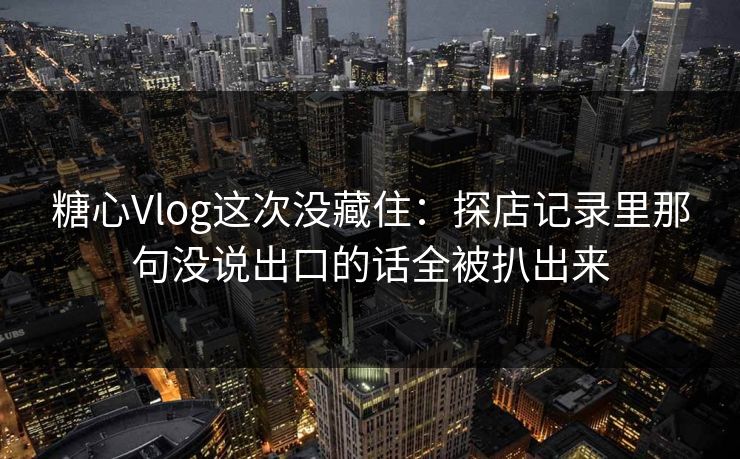 糖心Vlog这次没藏住：探店记录里那句没说出口的话全被扒出来