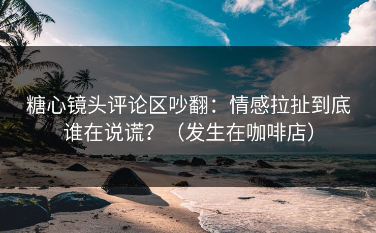 糖心镜头评论区吵翻：情感拉扯到底谁在说谎？（发生在咖啡店）