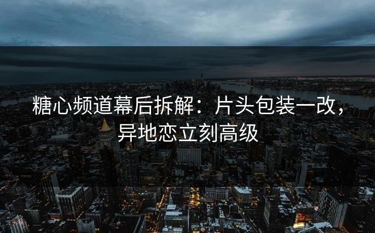 糖心频道幕后拆解：片头包装一改，异地恋立刻高级