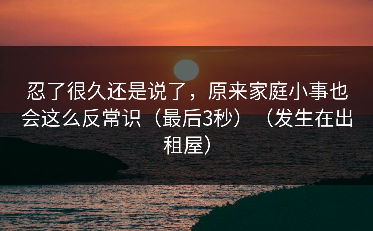 忍了很久还是说了，原来家庭小事也会这么反常识（最后3秒）（发生在出租屋）