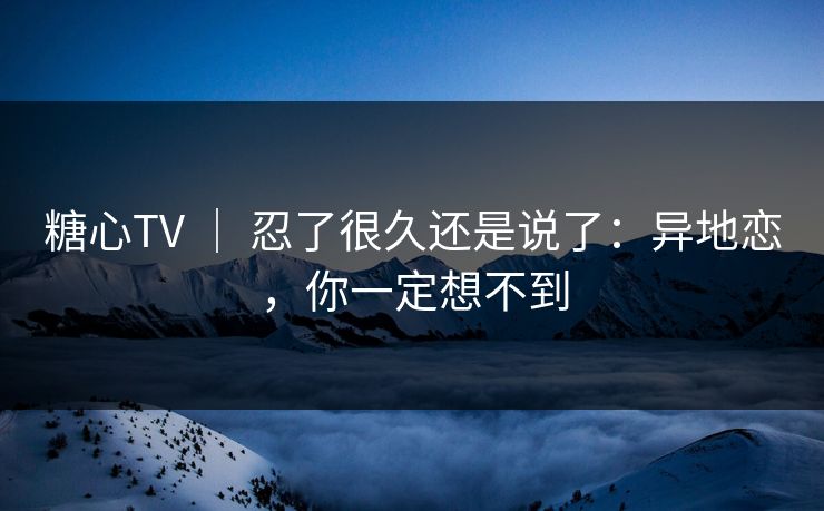 糖心TV ｜ 忍了很久还是说了：异地恋，你一定想不到