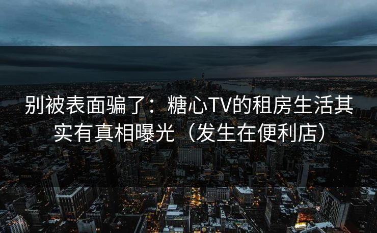 别被表面骗了：糖心TV的租房生活其实有真相曝光（发生在便利店）
