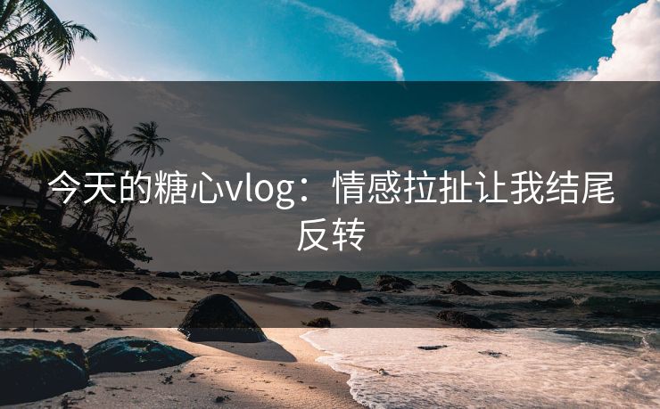 今天的糖心vlog：情感拉扯让我结尾反转