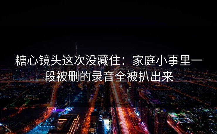 糖心镜头这次没藏住：家庭小事里一段被删的录音全被扒出来