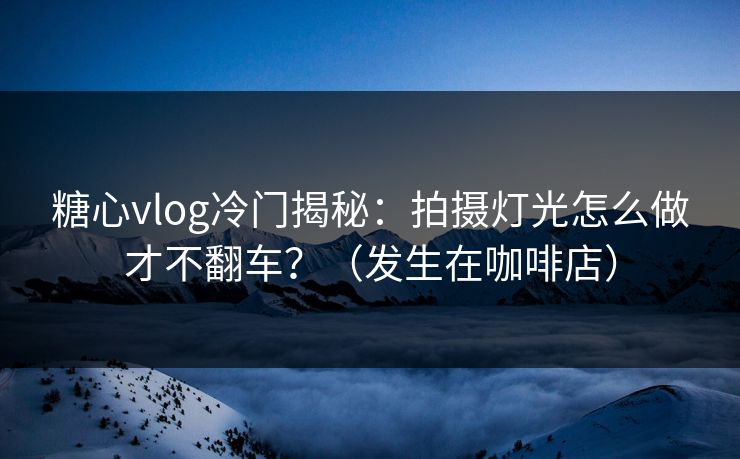 糖心vlog冷门揭秘：拍摄灯光怎么做才不翻车？（发生在咖啡店）