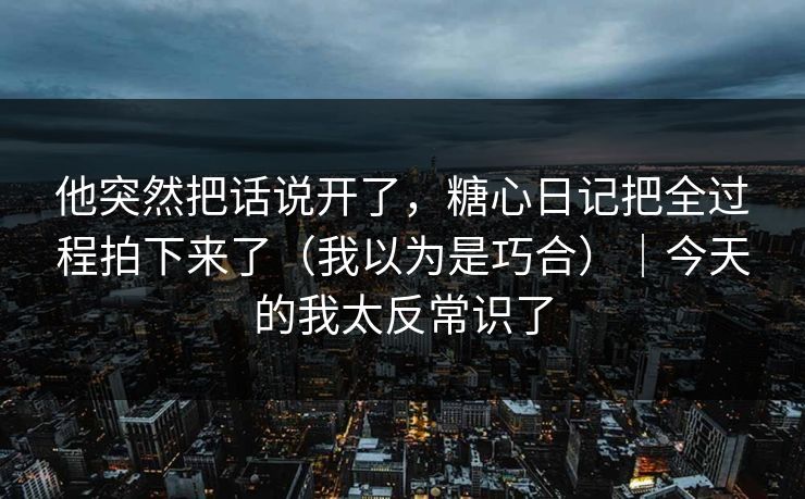 他突然把话说开了，糖心日记把全过程拍下来了（我以为是巧合）｜今天的我太反常识了