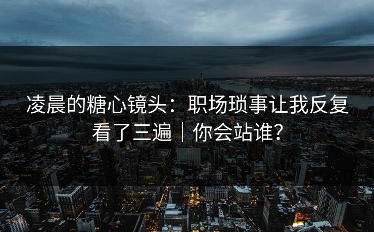 凌晨的糖心镜头：职场琐事让我反复看了三遍｜你会站谁？