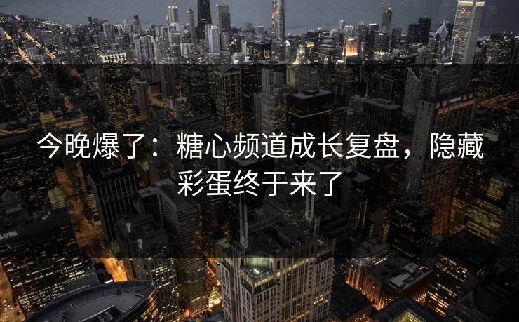 今晚爆了：糖心频道成长复盘，隐藏彩蛋终于来了