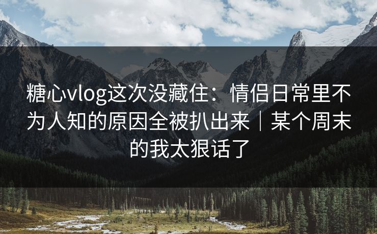 糖心vlog这次没藏住：情侣日常里不为人知的原因全被扒出来｜某个周末的我太狠话了