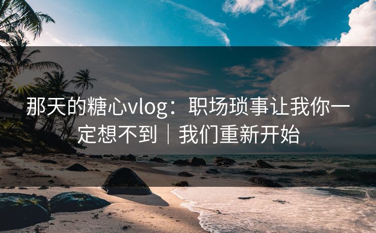 那天的糖心vlog：职场琐事让我你一定想不到｜我们重新开始