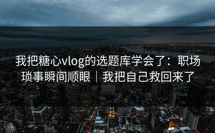 我把糖心vlog的选题库学会了：职场琐事瞬间顺眼｜我把自己救回来了