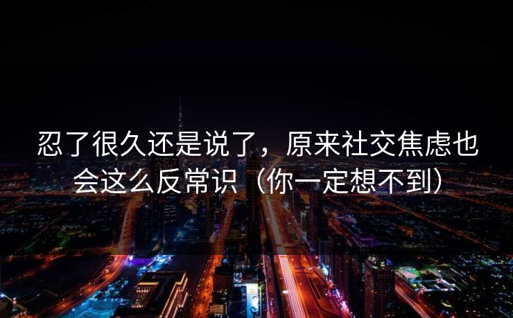 忍了很久还是说了,原来社交焦虑也会这么反常识(你一定想不到) 忍了很久还是说了,原来社交焦虑也会这么反常识(你一定想不到)