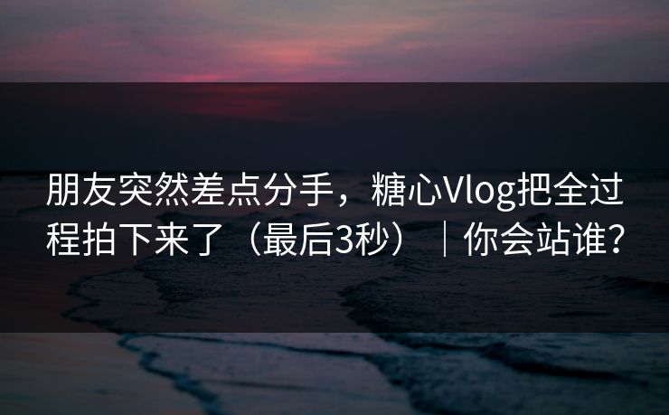朋友突然差点分手,糖心Vlog把全过程拍下来了(最后3秒)|你会站谁? 朋友突然差点分手,糖心Vlog把全过程拍下来了(最后3秒)|你会站谁?