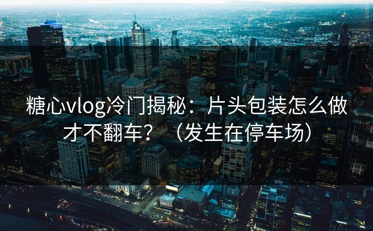 糖心vlog冷门揭秘:片头包装怎么做才不翻车?(发生在停车场) 糖心vlog冷门揭秘:片头包装怎么做才不翻车?(发生在停车场)