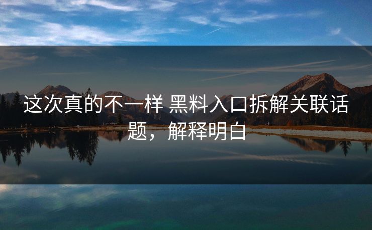 这次真的不一样 黑料入口拆解关联话题，解释明白