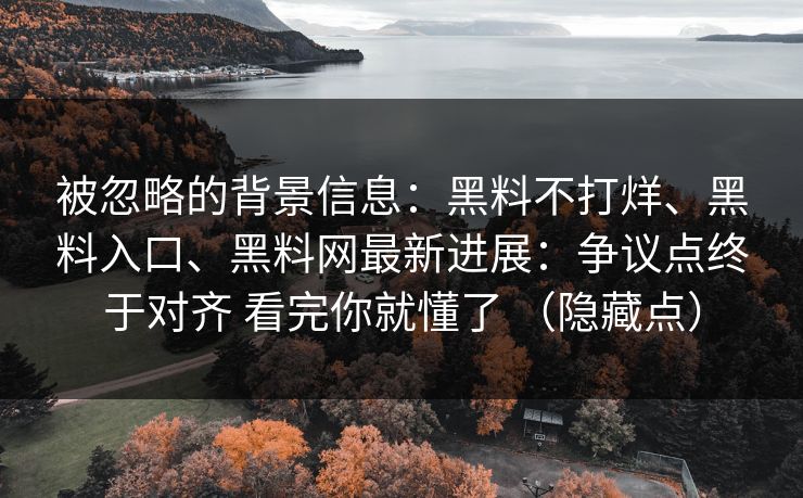 被忽略的背景信息:黑料不打烊、黑料入口、黑料网最新进展:争议点终于对齐 看完你就懂了 (隐藏点) 被忽略的背景信息:黑料不打烊、黑料入口、黑料网最新进展:争议点终于对齐 看完你就懂了 (隐藏点)
