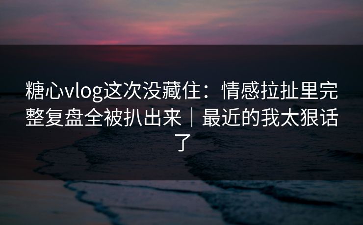 糖心vlog这次没藏住:情感拉扯里完整复盘全被扒出来|最近的我太狠话了 糖心vlog这次没藏住:情感拉扯里完整复盘全被扒出来|最近的我太狠话了
