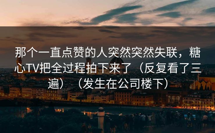 那个一直点赞的人突然突然失联，糖心TV把全过程拍下来了（反复看了三遍）（发生在公司楼下）
