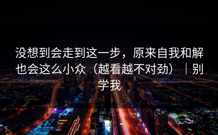 没想到会走到这一步，原来自我和解也会这么小众（越看越不对劲）｜别学我