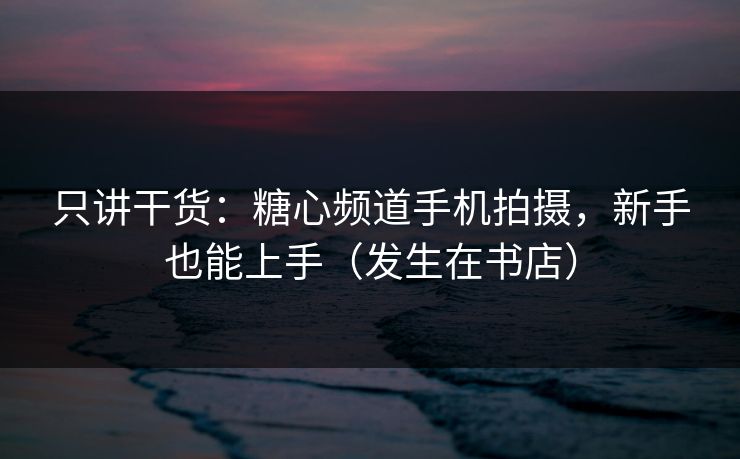 只讲干货：糖心频道手机拍摄，新手也能上手（发生在书店）