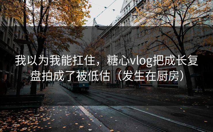 我以为我能扛住，糖心vlog把成长复盘拍成了被低估（发生在厨房）