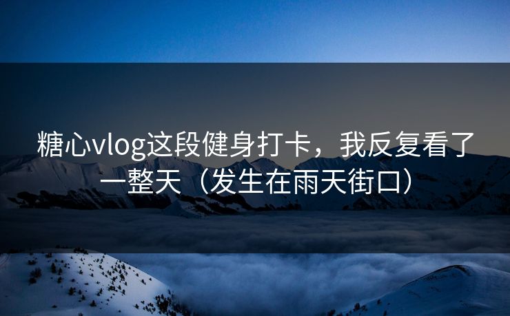 糖心vlog这段健身打卡，我反复看了一整天（发生在雨天街口）