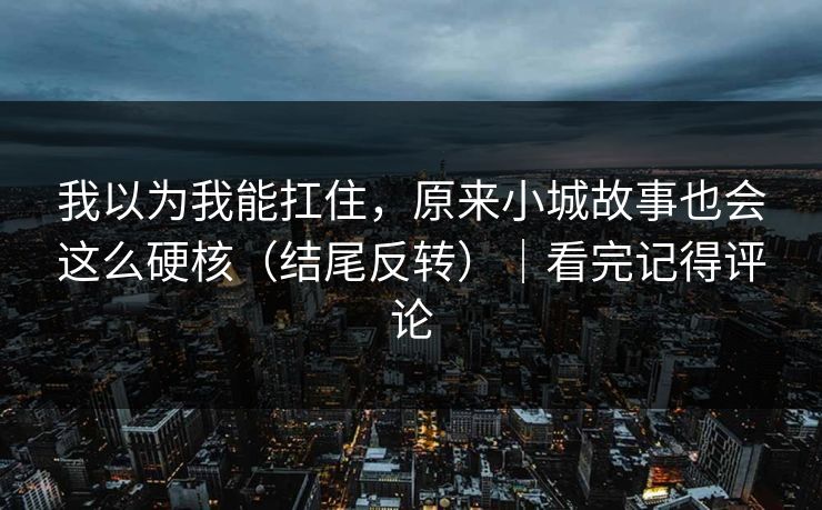 我以为我能扛住，原来小城故事也会这么硬核（结尾反转）｜看完记得评论