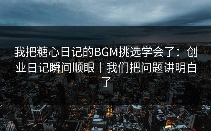我把糖心日记的BGM挑选学会了：创业日记瞬间顺眼｜我们把问题讲明白了
