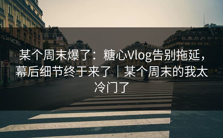 某个周末爆了：糖心Vlog告别拖延，幕后细节终于来了｜某个周末的我太冷门了